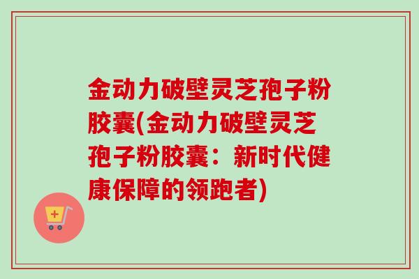 金动力破壁灵芝孢子粉胶囊(金动力破壁灵芝孢子粉胶囊:新时代健康保障的领跑者) 金动力破壁灵芝孢子粉胶囊(金动力破壁灵芝孢子粉胶囊:新时代健康保障的领跑者)