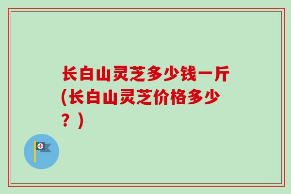 长白山灵芝多少钱一斤(长白山灵芝价格多少?) 长白山灵芝多少钱一斤(长白山灵芝价格多少?)