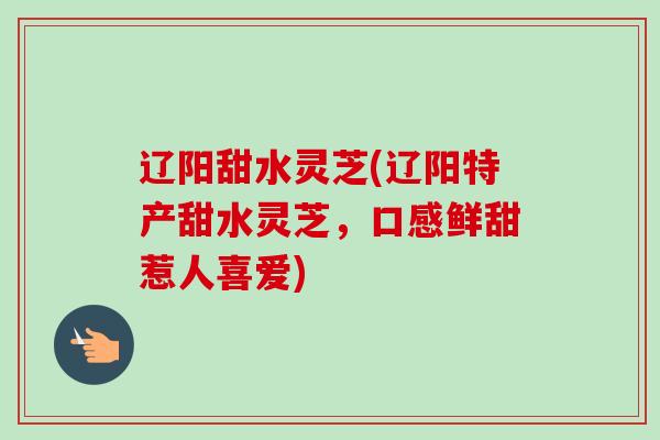 辽阳甜水灵芝(辽阳特产甜水灵芝，口感鲜甜惹人喜爱)