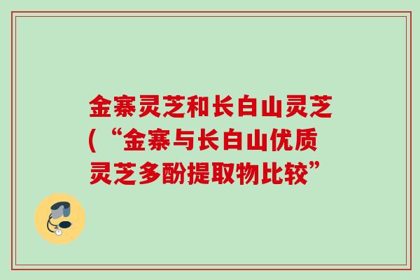 金寨灵芝和长白山灵芝(“金寨与长白山优质灵芝多酚提取物比较” 金寨灵芝和长白山灵芝(“金寨与长白山优质灵芝多酚提取物比较”