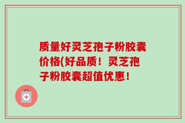质量好灵芝孢子粉胶囊价格(好品质!灵芝孢子粉胶囊超值优惠! 质量好灵芝孢子粉胶囊价格(好品质!灵芝孢子粉胶囊超值优惠!
