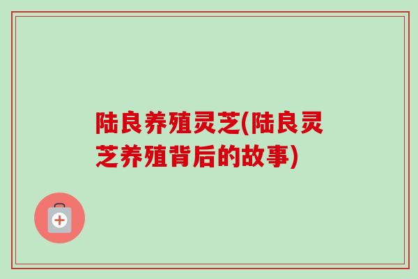 陆良养殖灵芝(陆良灵芝养殖背后的故事) 陆良养殖灵芝(陆良灵芝养殖背后的故事)