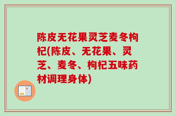 陈皮无花果灵芝麦冬枸杞(陈皮、无花果、灵芝、麦冬、枸杞五味药材调理身体) 陈皮无花果灵芝麦冬枸杞(陈皮、无花果、灵芝、麦冬、枸杞五味药材调理身体)