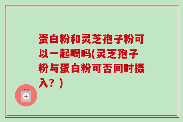 蛋白粉和灵芝孢子粉可以一起喝吗(灵芝孢子粉与蛋白粉可否同时摄入?) 蛋白粉和灵芝孢子粉可以一起喝吗(灵芝孢子粉与蛋白粉可否同时摄入?)