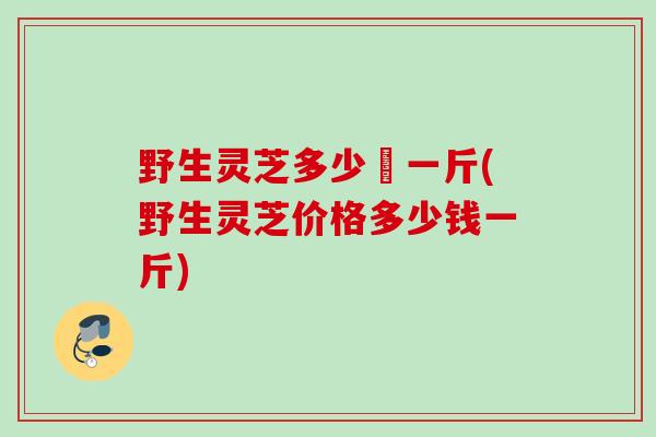 野生灵芝多少銭一斤(野生灵芝价格多少钱一斤) 野生灵芝多少銭一斤(野生灵芝价格多少钱一斤)