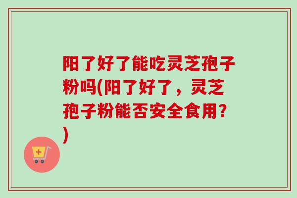 阳了好了能吃灵芝孢子粉吗(阳了好了,灵芝孢子粉能否安全食用?) 阳了好了能吃灵芝孢子粉吗(阳了好了,灵芝孢子粉能否安全食用?)