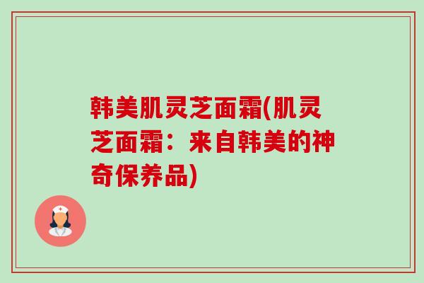 韩美肌灵芝面霜(肌灵芝面霜:来自韩美的神奇保养品) 韩美肌灵芝面霜(肌灵芝面霜:来自韩美的神奇保养品)