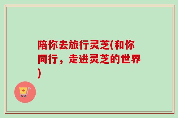 陪你去旅行灵芝(和你同行,走进灵芝的世界) 陪你去旅行灵芝(和你同行,走进灵芝的世界)