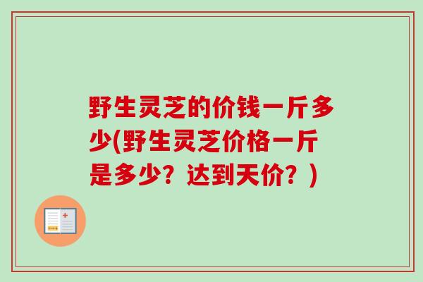 野生灵芝的价钱一斤多少(野生灵芝价格一斤是多少?达到天价?) 野生灵芝的价钱一斤多少(野生灵芝价格一斤是多少?达到天价?)