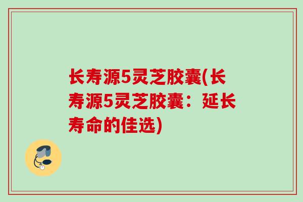 长寿源5灵芝胶囊(长寿源5灵芝胶囊:延长寿命的佳选) 长寿源5灵芝胶囊(长寿源5灵芝胶囊:延长寿命的佳选)