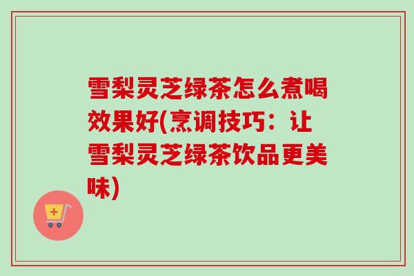雪梨灵芝绿茶怎么煮喝效果好(烹调技巧:让雪梨灵芝绿茶饮品更美味) 雪梨灵芝绿茶怎么煮喝效果好(烹调技巧:让雪梨灵芝绿茶饮品更美味)