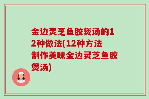 金边灵芝鱼胶煲汤的12种做法(12种方法制作美味金边灵芝鱼胶煲汤) 金边灵芝鱼胶煲汤的12种做法(12种方法制作美味金边灵芝鱼胶煲汤)