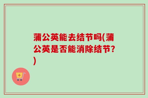 蒲公英能去结节吗(蒲公英是否能消除结节？)