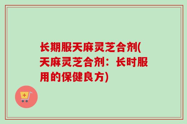 长期服天麻灵芝合剂(天麻灵芝合剂:长时服用的保健良方) 长期服天麻灵芝合剂(天麻灵芝合剂:长时服用的保健良方)