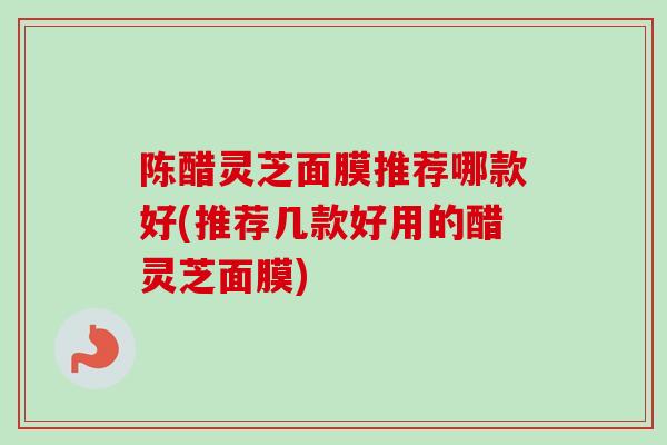 陈醋灵芝面膜推荐哪款好(推荐几款好用的醋灵芝面膜) 陈醋灵芝面膜推荐哪款好(推荐几款好用的醋灵芝面膜)