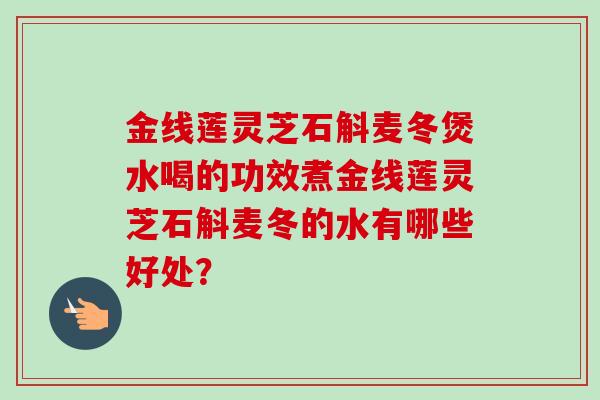 金线莲灵芝石斛麦冬煲水喝的功效煮金线莲灵芝石斛麦冬的水有哪些好处? 金线莲灵芝石斛麦冬煲水喝的功效煮金线莲灵芝石斛麦冬的水有哪些好处?