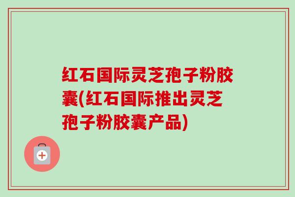 红石国际灵芝孢子粉胶囊(红石国际推出灵芝孢子粉胶囊产品) 红石国际灵芝孢子粉胶囊(红石国际推出灵芝孢子粉胶囊产品)