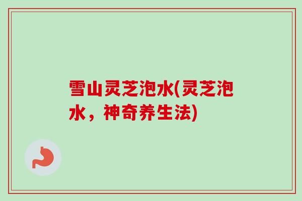 雪山灵芝泡水(灵芝泡水，神奇养生法)