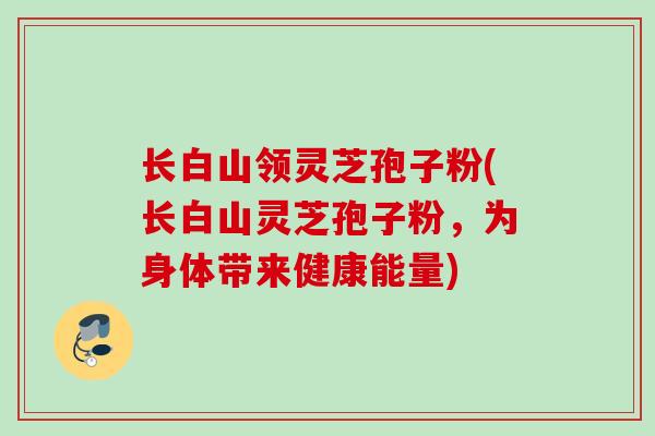 长白山领灵芝孢子粉(长白山灵芝孢子粉,为身体带来健康能量) 长白山领灵芝孢子粉(长白山灵芝孢子粉,为身体带来健康能量)