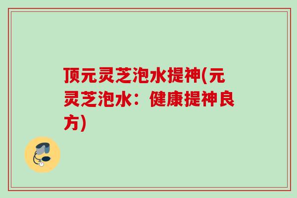 顶元灵芝泡水提神(元灵芝泡水:健康提神良方) 顶元灵芝泡水提神(元灵芝泡水:健康提神良方)
