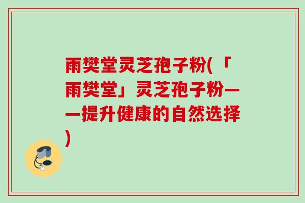 雨樊堂灵芝孢子粉(「雨樊堂」灵芝孢子粉——提升健康的自然选择) 雨樊堂灵芝孢子粉(「雨樊堂」灵芝孢子粉——提升健康的自然选择)