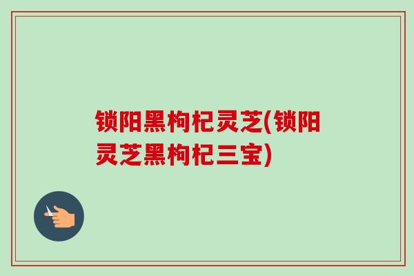 锁阳黑枸杞灵芝(锁阳灵芝黑枸杞三宝) 锁阳黑枸杞灵芝(锁阳灵芝黑枸杞三宝)