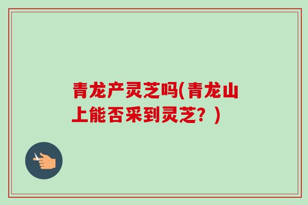 青龙产灵芝吗(青龙山上能否采到灵芝?) 青龙产灵芝吗(青龙山上能否采到灵芝?)