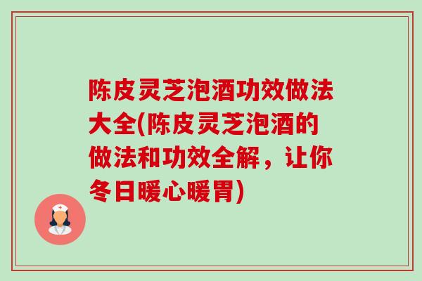 陈皮灵芝泡酒功效做法大全(陈皮灵芝泡酒的做法和功效全解，让你冬日暖心暖胃)