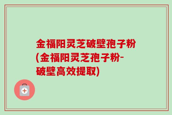 金福阳灵芝破壁孢子粉(金福阳灵芝孢子粉-破壁高效提取) 金福阳灵芝破壁孢子粉(金福阳灵芝孢子粉-破壁高效提取)