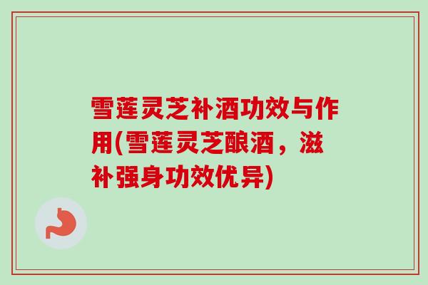 雪莲灵芝补酒功效与作用(雪莲灵芝酿酒,滋补强身功效优异) 雪莲灵芝补酒功效与作用(雪莲灵芝酿酒,滋补强身功效优异)
