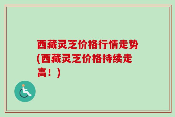 西藏灵芝价格行情走势(西藏灵芝价格持续走高!) 西藏灵芝价格行情走势(西藏灵芝价格持续走高!)