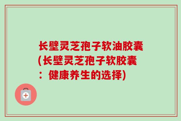 长壁灵芝孢子软油胶囊(长壁灵芝孢子软胶囊:健康养生的选择) 长壁灵芝孢子软油胶囊(长壁灵芝孢子软胶囊:健康养生的选择)