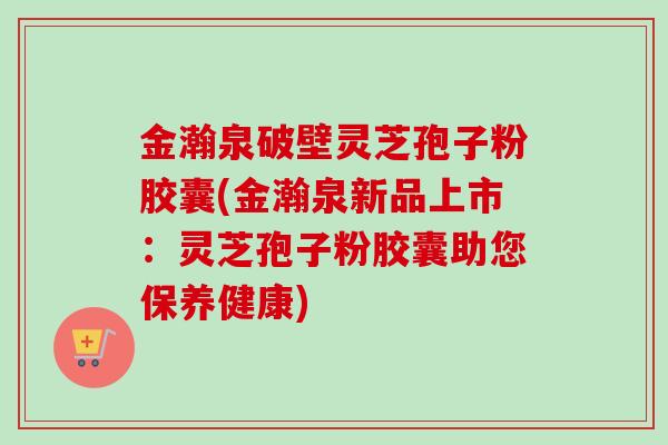 金瀚泉破壁灵芝孢子粉胶囊(金瀚泉新品上市：灵芝孢子粉胶囊助您保养健康)