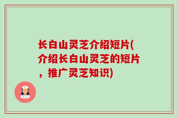 长白山灵芝介绍短片(介绍长白山灵芝的短片，推广灵芝知识)