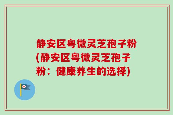 静安区粤微灵芝孢子粉(静安区粤微灵芝孢子粉:健康养生的选择) 静安区粤微灵芝孢子粉(静安区粤微灵芝孢子粉:健康养生的选择)