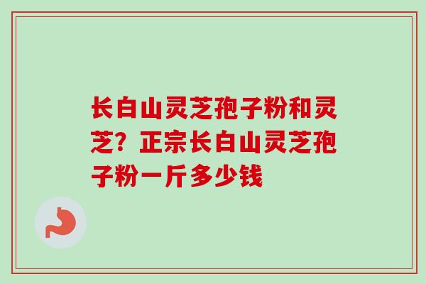 长白山灵芝孢子粉和灵芝?正宗长白山灵芝孢子粉一斤多少钱 长白山灵芝孢子粉和灵芝?正宗长白山灵芝孢子粉一斤多少钱