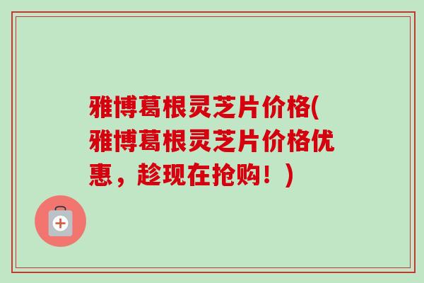 雅博葛根灵芝片价格(雅博葛根灵芝片价格优惠，趁现在抢购！)