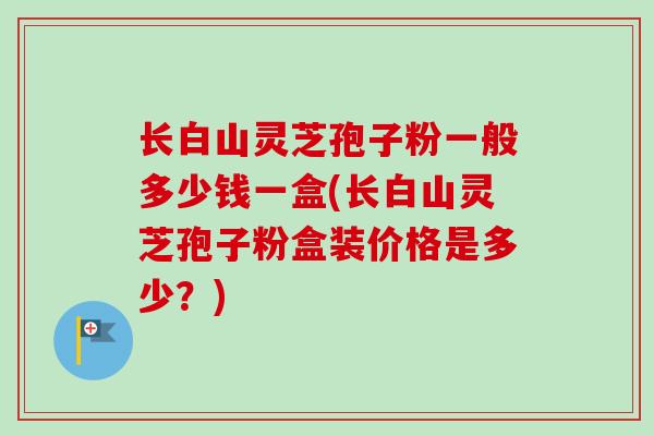 长白山灵芝孢子粉一般多少钱一盒(长白山灵芝孢子粉盒装价格是多少?) 长白山灵芝孢子粉一般多少钱一盒(长白山灵芝孢子粉盒装价格是多少?)