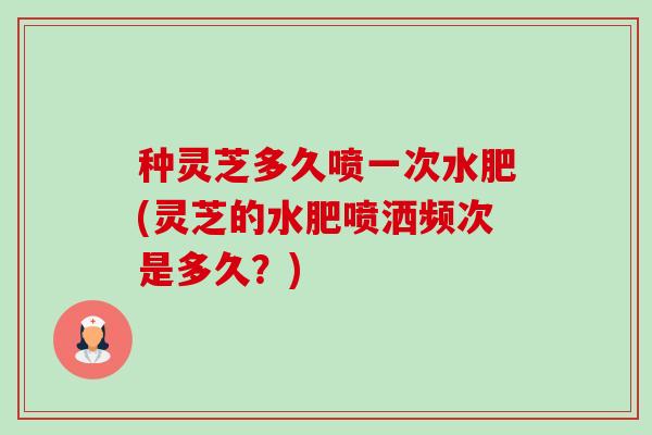 种灵芝多久喷一次水肥(灵芝的水肥喷洒频次是多久？)