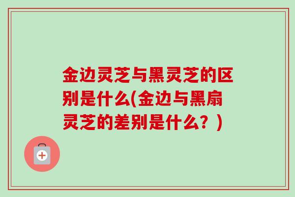 金边灵芝与黑灵芝的区别是什么(金边与黑扇灵芝的差别是什么?) 金边灵芝与黑灵芝的区别是什么(金边与黑扇灵芝的差别是什么?)