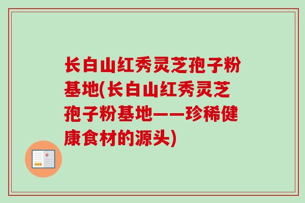 长白山红秀灵芝孢子粉基地(长白山红秀灵芝孢子粉基地——珍稀健康食材的源头) 长白山红秀灵芝孢子粉基地(长白山红秀灵芝孢子粉基地——珍稀健康食材的源头)