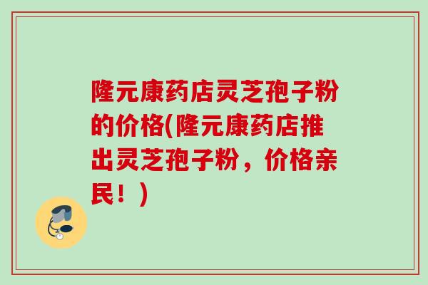隆元康药店灵芝孢子粉的价格(隆元康药店推出灵芝孢子粉，价格亲民！)