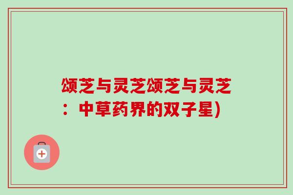 颂芝与灵芝颂芝与灵芝:中草药界的双子星) 颂芝与灵芝颂芝与灵芝:中草药界的双子星)