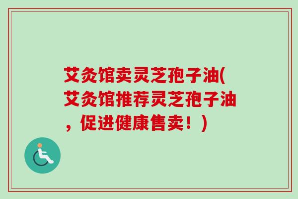 艾灸馆卖灵芝孢子油(艾灸馆推荐灵芝孢子油，促进健康售卖！)