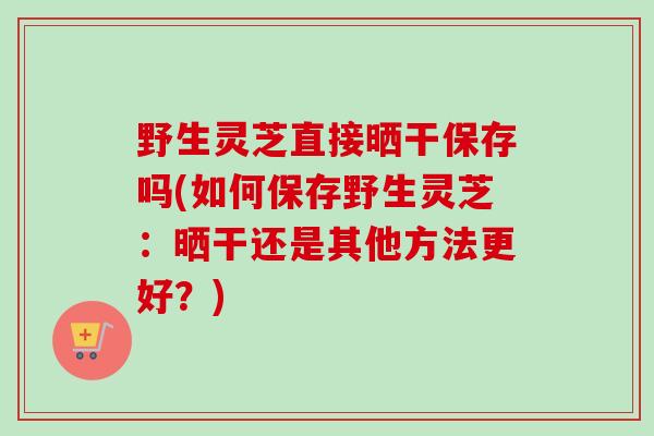 野生灵芝直接晒干保存吗(如何保存野生灵芝：晒干还是其他方法更好？)
