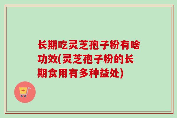长期吃灵芝孢子粉有啥功效(灵芝孢子粉的长期食用有多种益处)