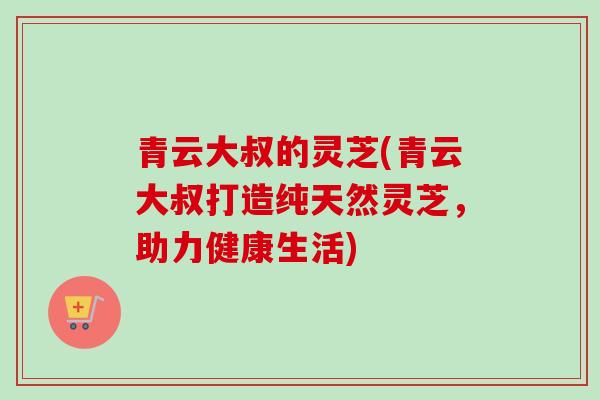 青云大叔的灵芝(青云大叔打造纯天然灵芝,助力健康生活) 青云大叔的灵芝(青云大叔打造纯天然灵芝,助力健康生活)
