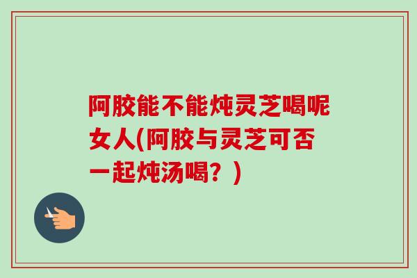 阿胶能不能炖灵芝喝呢女人(阿胶与灵芝可否一起炖汤喝？)