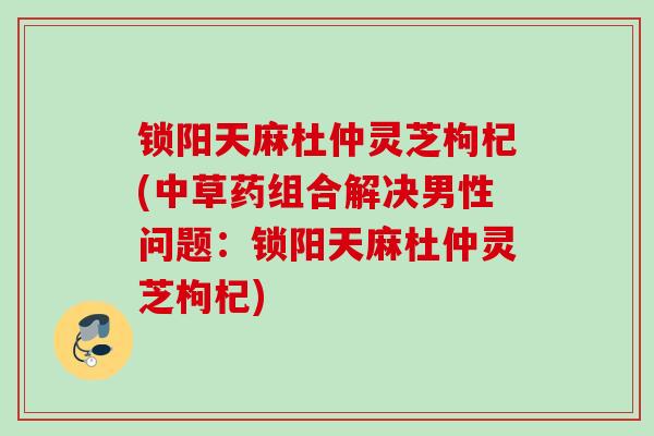 锁阳天麻杜仲灵芝枸杞(中草药组合解决男性问题：锁阳天麻杜仲灵芝枸杞)