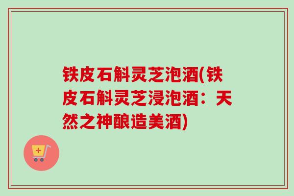 铁皮石斛灵芝泡酒(铁皮石斛灵芝浸泡酒:天然之神酿造美酒) 铁皮石斛灵芝泡酒(铁皮石斛灵芝浸泡酒:天然之神酿造美酒)